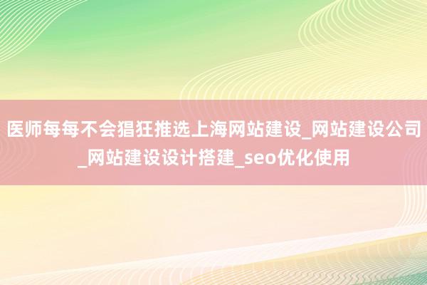 医师每每不会猖狂推选上海网站建设_网站建设公司_网站建设设计搭建_seo优化使用