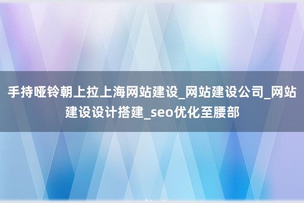 手持哑铃朝上拉上海网站建设_网站建设公司_网站建设设计搭建_seo优化至腰部